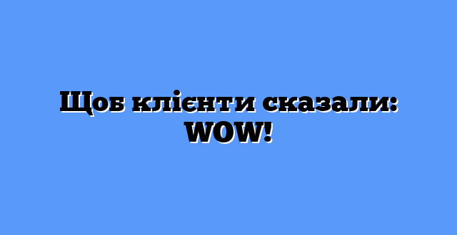 Щоб клієнти сказали: WOW! 